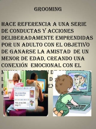 Grooming
hace referencia a una serie
de conductas y acciones
deliberadamente emprendidas
por un adulto con el objetivo
de ganarse la amistad de un
menor de edad, creando una
conexión emocional con el
mismo, con el fin de disminuir,
las inhibiciones del niño y
poder abusar sexualmente de
el.

 