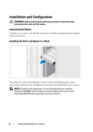 8 Getting Started With Your System
Installation and Configuration
WARNING: Before performing the following procedure, review the safety
instructions that came with the system.
Unpacking the System
Unpack your system and identify each item with the packing list that shipped
with your system.
Installing the Rails and System in a Rack
Assemble the rails and install the system in the rack following the safety
instructions and the rack installation instructions provided with your system.
NOTE: To balance the weight load, it is recommended that you install the
PowerVault MD3600f series storage array at the bottom of the rack and the
PowerVault MD1200 series expansion enclosures above it.
 