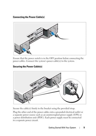 Getting Started With Your System 9
Connecting the Power Cable(s)
Ensure that the power switch is in the OFF position before connecting the
power cables. Connect the system’s power cable(s) to the system.
Securing the Power Cable(s)
Secure the cable(s) firmly to the bracket using the provided strap.
Plug the other end of the power cables into a grounded electrical outlet or
a separate power source such as an uninterrupted power supply (UPS) or
a power distribution unit (PDU). Each power supply must be connected
to a separate power circuit.
 