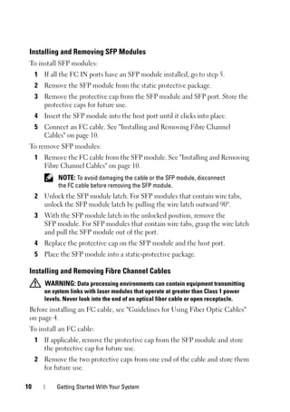 10 Getting Started With Your System
Installing and Removing SFP Modules
To install SFP modules:
1 If all the FC IN ports have an SFP module installed, go to step 5.
2 Remove the SFP module from the static protective package.
3 Remove the protective cap from the SFP module and SFP port. Store the
protective caps for future use.
4 Insert the SFP module into the host port until it clicks into place.
5 Connect an FC cable. See "Installing and Removing Fibre Channel
Cables" on page 10.
To remove SFP modules:
1 Remove the FC cable from the SFP module. See "Installing and Removing
Fibre Channel Cables" on page 10.
NOTE: To avoid damaging the cable or the SFP module, disconnect
the FC cable before removing the SFP module.
2 Unlock the SFP module latch. For SFP modules that contain wire tabs,
unlock the SFP module latch by pulling the wire latch outward 90°.
3 With the SFP module latch in the unlocked position, remove the
SFP module. For SFP modules that contain wire tabs, grasp the wire latch
and pull the SFP module out of the port.
4 Replace the protective cap on the SFP module and the host port.
5 Place the SFP module into a static-protective package.
Installing and Removing Fibre Channel Cables
WARNING: Data processing environments can contain equipment transmitting
on system links with laser modules that operate at greater than Class 1 power
levels. Never look into the end of an optical fiber cable or open receptacle.
Before installing an FC cable, see "Guidelines for Using Fiber Optic Cables"
on page 4.
To install an FC cable:
1 If applicable, remove the protective cap from the SFP module and store
the protective cap for future use.
2 Remove the two protective caps from one end of the cable and store them
for future use.
 
