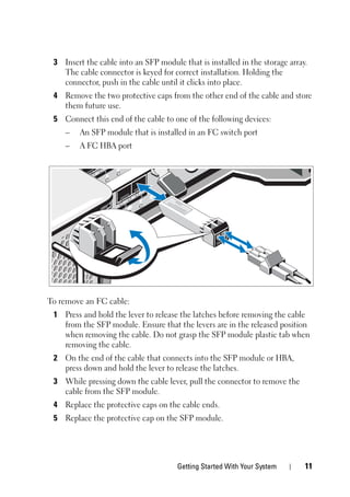 Getting Started With Your System 11
3 Insert the cable into an SFP module that is installed in the storage array.
The cable connector is keyed for correct installation. Holding the
connector, push in the cable until it clicks into place.
4 Remove the two protective caps from the other end of the cable and store
them future use.
5 Connect this end of the cable to one of the following devices:
– An SFP module that is installed in an FC switch port
– A FC HBA port
To remove an FC cable:
1 Press and hold the lever to release the latches before removing the cable
from the SFP module. Ensure that the levers are in the released position
when removing the cable. Do not grasp the SFP module plastic tab when
removing the cable.
2 On the end of the cable that connects into the SFP module or HBA,
press down and hold the lever to release the latches.
3 While pressing down the cable lever, pull the connector to remove the
cable from the SFP module.
4 Replace the protective caps on the cable ends.
5 Replace the protective cap on the SFP module.
 