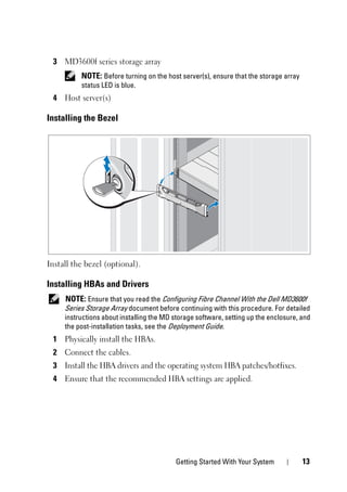 Getting Started With Your System 13
3 MD3600f series storage array
NOTE: Before turning on the host server(s), ensure that the storage array
status LED is blue.
4 Host server(s)
Installing the Bezel
Install the bezel (optional).
Installing HBAs and Drivers
NOTE: Ensure that you read the Configuring Fibre Channel With the Dell MD3600f
Series Storage Array document before continuing with this procedure. For detailed
instructions about installing the MD storage software, setting up the enclosure, and
the post-installation tasks, see the Deployment Guide.
1 Physically install the HBAs.
2 Connect the cables.
3 Install the HBA drivers and the operating system HBA patches/hotfixes.
4 Ensure that the recommended HBA settings are applied.
 