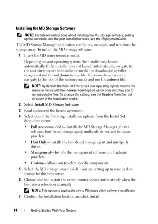 14 Getting Started With Your System
Installing the MD Storage Software
NOTE: For detailed instructions about installing the MD storage software, setting
up the enclosure, and the post-installation tasks, see the Deployment Guide.
The MD Storage Manager application configures, manages, and monitors the
storage array. To install the MD storage software:
1 Insert the MD series resource media.
Depending on your operating system, the installer may launch
automatically. If the installer does not launch automatically, navigate to
the root directory of the installation media (or downloaded installer
image) and run the md_launcher.exe file. For Linux-based systems,
navigate to the root of the resource media and run the autorun file.
NOTE: By default, the Red Hat Enterprise Linux operating system mounts the
resource media with the -noexec mount option which does not allow you to
run executable files. To change this setting, see the Readme file in the root
directory of the installation media.
2 Select Install MD Storage Software.
3 Read and accept the license agreement.
4 Select one of the following installation options from the Install Set
drop-down menu:
• Full (recommended)—Installs the MD Storage Manager (client)
software, host-based storage agent, multipath driver, and hardware
providers.
• Host Only—Installs the host-based storage agent and multipath
drivers.
• Management—Installs the management software and hardware
providers.
• Custom—Allows you to select specific components.
5 Select the MD storage array model(s) you are setting up to serve as data
storage for this host server.
6 Choose whether to start the event monitor service automatically when the
host server reboots or manually
NOTE: This option is applicable only to Windows client software installation.
7 Confirm the installation location and click Install.
 