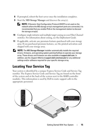 Getting Started With Your System 15
8 If prompted, reboot the host server once the installation completes.
9 Start the MD Storage Manager and discover the array(s).
NOTE: If Dynamic Host Configuration Protocol (DHCP) is not used on the
network where the MD storage array’s management ports are connected, it is
recommended that you enable IPv6 on the management station to discover
the storage array(s).
10 Configure single initiator and multiple target zoning on your Fibre Channel
switches. For information about zoning, see the Deployment Guide.
11 If applicable, activate any premium features purchased with your storage
array. If you purchased premium features, see the printed activation card
shipped with your storage array.
NOTE: The MD Storage Manager installer automatically installs the required
drivers, firmware, and operating system patches/hotfixes to operate your storage
array. These drivers and firmware are also available at support.dell.com. In
addition, see the Support Matrix at support.dell.com/manuals for any additional
settings and/or software required for your specific storage array.
Locating Your Service Tag
Your system is identified by a unique Express Service Code and Service Tag
number. The Express Service Code and Service Tag are found on the front
of the system and at the back of the system next to the RAID controller
modules. This information is used by Dell to route support calls to the
appropriate personnel.
 