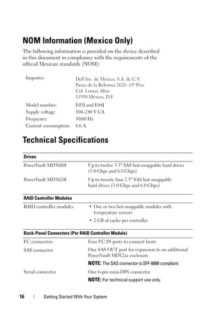 16 Getting Started With Your System
NOM Information (Mexico Only)
The following information is provided on the device described
in this document in compliance with the requirements of the
official Mexican standards (NOM):
Technical Specifications
Importer:
Model number: E03J and E04J
Supply voltage: 100–240 V CA
Frequency: 50/60 Hz
Current consumption: 8.6 A
Drives
PowerVault MD3600f Up to twelve 3.5" SAS hot-swappable hard drives
(3.0 Gbps and 6.0 Gbps)
PowerVault MD3620f Up to twenty four 2.5" SAS hot-swappable
hard drives (3.0 Gbps and 6.0 Gbps)
RAID Controller Modules
RAID controller modules • One or two hot-swappable modules with
temperature sensors
• 2 GB of cache per controller
Back-Panel Connectors (Per RAID Controller Module)
FC connectors Four FC IN ports to connect hosts
One SAS OUT port for expansion to an additional
PowerVault MD12xx enclosure
NOTE: The SAS connector is SFF-8088 compliant.
SAS connector
Serial connector One 6-pin mini-DIN connector
NOTE: For technical support use only.
 