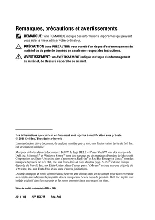 Remarques, précautions et avertissements
REMARQUE : une REMARQUE indique des informations importantes qui peuvent
vous aider à mieux utiliser votre ordinateur.
PRÉCAUTION : une PRÉCAUTION vous avertit d'un risque d'endommagement du
matériel ou de perte de données en cas de non-respect des instructions.
AVERTISSEMENT: un AVERTISSEMENT indique un risque d'endommagement
du matériel, de blessure corporelle ou de mort.
____________________
Les informations que contient ce document sont sujettes à modification sans préavis.
© 2011 Dell Inc. Tous droits réservés.
La reproduction de ce document, de quelque manière que ce soit, sans l'autorisation écrite de Dell Inc.
est strictement interdite.
Marques utilisées dans ce document : Dell™, le logo DELL et PowerVault™ sont des marques de
Dell Inc. Microsoft®
et Windows Server®
sont des marques ou des marques déposées de Microsoft
Corporation aux États-Unis et/ou dans d'autres pays. Red Hat®
et Red Hat Enterprise Linux®
sont des
marques déposées de Red Hat, Inc. aux États-Unis et dans d'autres pays. SUSE® est une marque
déposée de Novell, Inc. aux États-Unis et dans d'autres pays. VMware®
est une marque déposée de
VMware, Inc. aux États-Unis et/ou dans d'autres juridictions.
D'autres marques et noms commerciaux peuvent être utilisés dans ce document pour faire référence
aux entités revendiquant la propriété de ces marques ou de ces noms de produits. Dell Inc. rejette tout
intérêt exclusif dans les marques et les noms commerciaux autres que les siens.
Séries de modèle réglementaire E03J et E04J
2011 - 08 N/P 1K67M Rév. A02
 