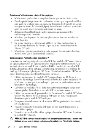 24 Guide de mise en route
Consignes d'utilisation des câbles à fibre optique
• N'acheminez pas le câble le long d'un bras de gestion de câbles coudé.
• Pour les périphériques sur rails coulissants, ne tirez pas trop sur les câbles
afin qu'ils ne se plient pas à un diamètre de moins de 76 mm (3 po.), ou à
un rayon de moins de 38 mm (1,5 po.), lorsqu'ils sont tendus et pour éviter
qu'ils ne soient pincés lorsqu'ils reviennent en place.
• Acheminez les câbles loin des autres appareils qui pourraient les
endommager dans l'armoire.
• N'utilisez pas de pinces de câble en plastique au lieu des attaches de
câble fournies.
• Ne serrez pas trop les attaches de câble et ne pliez pas les câbles à
un diamètre de moins de 76 mm (3 po) ou à un rayon de moins de
38 mm (1,5 po).
• N'appliquez pas une pression trop forte au point de connexion du câble.
Assurez-vous que le câble est bien soutenu.
Consignes pour l'utilisation des modules SFP
La matrice de stockage exige des modules SFP
. Les modules SFP convertissent
les signaux électriques en signaux optiques requis pour la transmission FC à
partir de et vers les modules de contrôleur RAID. Une fois les modules SFP
installés, les câbles à fibre optique sont utilisés pour connecter la matrice de
stockage à d'autres périphériques FC. Avant d'installer les modules SFP et les
câbles à fibre optique, lisez les informations suivantes :
• Utilisez uniquement les modules SFP pris en charge par Dell avec les
matrices de stockage PowerVault série MD3600f. Les autres modules SFP
génériques ne sont pas pris en charge et peuvent ne pas fonctionner avec
les matrices de stockage.
• Le boîtier du module SFP est doté d'un détrompeur intégral conçu pour
vous empêcher d'introduire le module SFP de manière incorrecte.
• Utilisez un minimum de pression lors de l'insertion d'un module SFP dans
un port FC. Si vous forcez le module SFP dans un port, vous risquez
d'endommager le module SFP ou le port.
• Vous pouvez installer ou retirer le module SFP du port même si ce dernier
est sous tension.
• Vous devez installer le module SFP dans un port avant de connecter le
câble à fibre optique.
• Vous devez retirer le câble à fibre optique du module SFP avant de retirer
le module SFP du port.
PRÉCAUTION : lorsque vous manipulez des périphériques sensibles à l’électri-cité
statique, prenez soin de ne pas endommager le produit avec l'électricité statique.
 