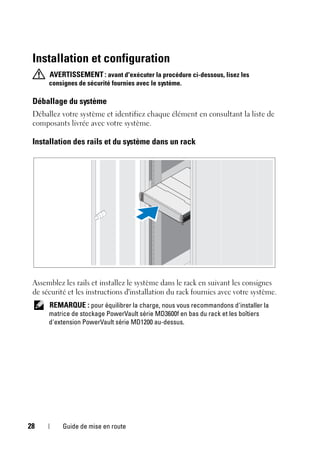 28 Guide de mise en route
Installation et configuration
AVERTISSEMENT: avant d'exécuter la procédure ci-dessous, lisez les
consignes de sécurité fournies avec le système.
Déballage du système
Déballez votre système et identifiez chaque élément en consultant la liste de
composants livrée avec votre système.
Installation des rails et du système dans un rack
Assemblez les rails et installez le système dans le rack en suivant les consignes
de sécurité et les instructions d'installation du rack fournies avec votre système.
REMARQUE : pour équilibrer la charge, nous vous recommandons d'installer la
matrice de stockage PowerVault série MD3600f en bas du rack et les boîtiers
d'extension PowerVault série MD1200 au-dessus.
 