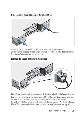 Guide de mise en route 29
Branchement du ou des câbles d'alimentation
Avant de connecter les câbles d'alimentation, assurez-vous que le
commutateur d'alimentation est en position OFF (ÉTEINT). Branchez le ou
les câbles d'alimentation sur le système.
Fixation du ou des câbles d'alimentation
Fixez fermement les câbles au support de fixation à l'aide de la lanière fournie.
Branchez ensuite l'autre extrémité des câbles d'alimentation sur une prise de
courant mise à la masse ou sur une source d'alimentation autonome
(onduleur [UPS] ou unité de distribution de l'alimentation [PDU]...). Chaque
bloc d'alimentation doit être connecté à un circuit d'alimentation séparé.
 