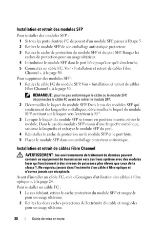 30 Guide de mise en route
Installation et retrait des modules SFP
Pour installer des modules SFP :
1 Si tous les ports d'entrée FC disposent d'un module SFP, passez à l'étape 5.
2 Retirez le module SFP de son emballage antistatique protecteur.
3 Retirez le cache de protection du module SFP et du port SFP. Rangez les
caches de protection pour un usage ultérieur.
4 Introduisez le module SFP dans le port hôte jusqu'à ce qu'il s'enclenche.
5 Connectez un câble FC. Voir « Installation et retrait de câbles Fibre
Channel », à la page 30.
Pour supprimer des modules SFP :
1 Retirez le câble FC du module SFP. Voir « Installation et retrait de câbles
Fibre Channel », à la page 30.
REMARQUE : pour ne pas endommager le câble ou le module SFP,
déconnectez le câble FC avant de retirer le module SFP.
2 Déverrouillez le loquet du module SFP. Dans le cas des modules SFP qui
contiennent des languettes métalliques, déverrouillez le loquet du module
SFP en tirant sur le loquet vers l'extérieur à 90 °.
3 Lorsque le loquet du module SFP se trouve en position ouverte, retirez le
module. Dans le cas des modules SFP munis d'une languette métallique,
saisissez la languette et extrayez le module SFP du port.
4 Réinstallez le cache de protection sur le module SFP et le port hôte.
5 Placez le module SFP dans son emballage protecteur antistatique.
Installation et retrait de câbles Fibre Channel
AVERTISSEMENT: les environnements de traitement de données peuvent
contenir un équipement de transmission vers des liens système avec des modules
laser qui fonctionnent à des niveaux de puissance plus élevés que ceux de la
classe 1. Ne regardez jamais dans l'extrémité d'un câble à fibre optique et
n'ouvrez jamais son réceptacle.
Avant d'installer un câble FC, voir « Consignes d'utilisation des câbles à fibre
optique », à la page 24.
Pour installer un câble FC :
1 Le cas échéant, retirez le cache protecteur du module SFP et rangez-le
pour un usage ultérieur.
2 Retirez les deux caches protecteurs de l'extrémité du câble et rangez-les
pour un usage ultérieur.
 