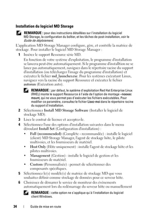 34 Guide de mise en route
Installation du logiciel MD Storage
REMARQUE : pour des instructions détaillées sur l'installation du logiciel
MD Storage, la configuration du boîtier, et les tâches de post-installation, voir le
Guide de déploiement.
L'application MD Storage Manager configure, gère, et contrôle la matrice de
stockage. Pour installer le logiciel MD Storage Manager :
1 Insérez le support Ressource série MD.
En fonction de votre système d'exploitation, le programme d'installation
se lancera peut-être automatiquement. Si le programme d'installtion ne se
lance pas automatiquement, naviguez dans le répertoire racine du support
d'installation (ou téléchargez l'image du programme d'installation) et
exécutez le fichier md_launcher.exe. Pour les systèmes exécutant Linux,
naviguez vers la racine du support Ressource et exécutez le fichier
autorun (Exécution auto).
REMARQUE : par défaut, le système d'exploitation Red Hat Enterprise Linux
(RHEL) monte le support Ressource à l'aide de l'option de montage –noexec
mount, qui ne vous permet pas d'exécuter les fichiers exécutables. Pour
modifier ce paramètre, consultez le fichier Lisez-moi dans le répertoire racine
du support d'installation.
2 Sélectionnez Install MD Storage Software (Installer le logiciel de
stockage MD).
3 Lisez le contrat de licence et acceptez-le.
4 Sélectionnez l'une des options d'installation suivantes dans le menu
déroulant Install Set (Configuration d'installation) :
• Full (recommended) (Complète - recommandée) : installe le logiciel
(client) MD Storage Manager, l'agent de stockage hôte, le pilote
multivoies, et les fournisseurs de matériel.
• Host Only (Hôte uniquement) : installe l'agent de stockage hôte et les
pilotes multivoies.
• Management (Gestion) : installe le logiciel de gestion et les
fournisseurs de matériel.
• Custom (Personnalisée) : permet de sélectionner des
composants spécifiques.
5 Sélectionnez le(s) modèle(s) de matrice de stockage MD que vous
souhaitez définir comme stockage de données pour ce serveur hôte.
6 Choisissez de démarrer le service de moniteur des événements
automatiquement lors du redémarrage du serveur hôte ou manuellement
REMARQUE : cette option ne s'applique qu'à l'installation du logiciel
client Windows.
 