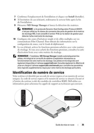 Guide de mise en route 35
7 Confirmez l'emplacement de l'installation et cliquez sur Install (Installer).
8 À l'invitation (le cas échéant), redémarrez le serveur hôte après la fin
de l'installation.
9 Démarrez MD Storage Manager et lancez la détection des matrices.
REMARQUE : si le protocole Dynamic Host Configuration Protocol (DHCP)
n'est pas utilisé sur le réseau de connexion des ports de gestion de la matrice
de stockage MD, il est conseillé d'activer IPv6 sur la station de gestion pour
détecter la/les matrice(s) de stockage.
10 Configurez des zones d'initiateur simple et de cibles multiples sur vos
commutateurs Fibre Channel. Pour obtenir des informations sur la
configuration de zones, voir le Guide de déploiement.
11 Le cas échéant, activez les fonctions premium achetées avec votre matrice
de stockage. Si vous avez acheté des fonctions premium, consultez la carte
d'activation livrée avec votre matrice de stockage.
REMARQUE : l’installateur MD Storage Manager installe automatiquement les
pilotes, micrologiciel et correctifs de système d'exploitation nécessaires au
fonctionnement de votre matrice de stockage. Ces pilotes et micrologiciels sont
également disponibles à l'adresse support.dell.com. Consultez également la Matrice de
prise en charge à l'adresse support.dell.com/manuals pour connaître les paramètres
et/ou logiciels supplémentaires requis pour votre matrice de stockage particulière.
Identification du numéro de service
Votre système est identifié par un code de service express et un numéro de service
uniques. Le code de service express et le numéro de service se situent à l'avant et
à l'arrière du système à côté des modules de contrôleur RAID. Dell utilise ces
informations pour acheminer les appels de support au technicien qui convient.
 