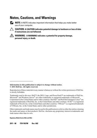 Notes, Cautions, and Warnings
NOTE: A NOTE indicates important information that helps you make better
use of your computer.
CAUTION: A CAUTION indicates potential damage to hardware or loss of data
if instructions are not followed.
WARNING: A WARNING indicates a potential for property damage,
personal injury, or death.
____________________
Information in this publication is subject to change without notice.
© 2011 Dell Inc. All rights reserved.
Reproduction of these materials in any manner whatsoever without the written permission of Dell Inc.
is strictly forbidden.
Trademarks used in this text: Dell™, the DELL logo, and PowerVault™ are trademarks of Dell Inc.
Microsoft®
and Windows Server®
are either trademarks or registered trademarks of Microsoft
Corporation in the United States and/or other countries. Red Hat®
and Red Hat Enterprise Linux®
are
registered trademarks of Red Hat, Inc. in the United States and other countries. SUSE® is a registered
trademark of Novell, Inc. in the United States and other countries. VMware®
is a registered trademark
of VMware, Inc. in the United States and/or other jurisdictions.
Other trademarks and trade names may be used in this publication to refer to either the entities claiming
the marks and names or their products. Dell Inc. disclaims any proprietary interest in trademarks and
trade names other than its own.
Regulatory Model Series E03J and E04J
2011 - 08 P/N 1K67M Rev. A02
 