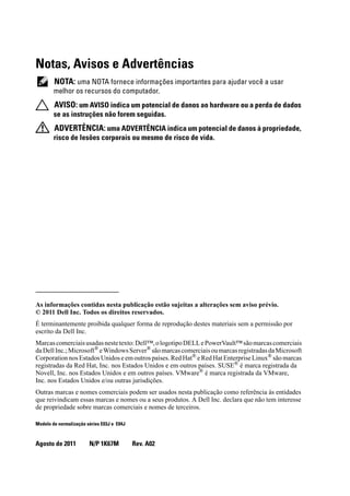 Notas, Avisos e Advertências
NOTA: uma NOTA fornece informações importantes para ajudar você a usar
melhor os recursos do computador.
AVISO: um AVISO indica um potencial de danos ao hardware ou a perda de dados
se as instruções não forem seguidas.
ADVERTÊNCIA: uma ADVERTÊNCIA indica um potencial de danos à propriedade,
risco de lesões corporais ou mesmo de risco de vida.
____________________
As informações contidas nesta publicação estão sujeitas a alterações sem aviso prévio.
© 2011 Dell Inc. Todos os direitos reservados.
É terminantemente proibida qualquer forma de reprodução destes materiais sem a permissão por
escrito da Dell Inc.
Marcascomerciaisusadasnestetexto:Dell™,ologotipoDELLePowerVault™sãomarcascomerciais
daDellInc.;Microsoft®
eWindowsServer®
sãomarcascomerciaisoumarcasregistradasdaMicrosoft
Corporation nos Estados Unidos e em outros países. Red Hat®
e Red Hat Enterprise Linux®
são marcas
registradas da Red Hat, Inc. nos Estados Unidos e em outros países. SUSE® é marca registrada da
Novell, Inc. nos Estados Unidos e em outros países. VMware®
é marca registrada da VMware,
Inc. nos Estados Unidos e/ou outras jurisdições.
Outras marcas e nomes comerciais podem ser usados nesta publicação como referência às entidades
que reivindicam essas marcas e nomes ou a seus produtos. A Dell Inc. declara que não tem interesse
de propriedade sobre marcas comerciais e nomes de terceiros.
Modelo de normalização séries E03J e E04J
Agosto de 2011 N/P 1K67M Rev. A02
 