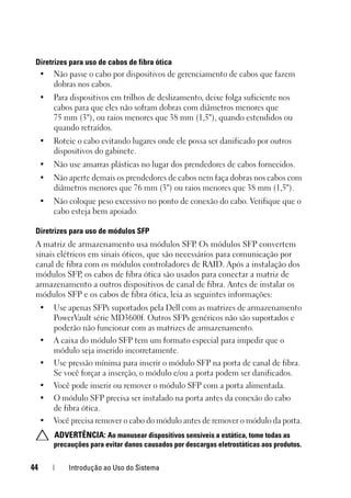 44 Introdução ao Uso do Sistema
Diretrizes para uso de cabos de fibra ótica
• Não passe o cabo por dispositivos de gerenciamento de cabos que fazem
dobras nos cabos.
• Para dispositivos em trilhos de deslizamento, deixe folga suficiente nos
cabos para que eles não sofram dobras com diâmetros menores que
75 mm (3"), ou raios menores que 38 mm (1,5"), quando estendidos ou
quando retraídos.
• Roteie o cabo evitando lugares onde ele possa ser danificado por outros
dispositivos do gabinete.
• Não use amarras plásticas no lugar dos prendedores de cabos fornecidos.
• Não aperte demais os prendedores de cabos nem faça dobras nos cabos com
diâmetros menores que 76 mm (3") ou raios menores que 38 mm (1,5").
• Não coloque peso excessivo no ponto de conexão do cabo. Verifique que o
cabo esteja bem apoiado.
Diretrizes para uso de módulos SFP
A matriz de armazenamento usa módulos SFP. Os módulos SFP convertem
sinais elétricos em sinais óticos, que são necessários para comunicação por
canal de fibra com os módulos controladores de RAID. Após a instalação dos
módulos SFP
, os cabos de fibra ótica são usados para conectar a matriz de
armazenamento a outros dispositivos de canal de fibra. Antes de instalar os
módulos SFP e os cabos de fibra ótica, leia as seguintes informações:
• Use apenas SFPs suportados pela Dell com as matrizes de armazenamento
PowerVault série MD3600f. Outros SFPs genéricos não são suportados e
poderão não funcionar com as matrizes de armazenamento.
• A caixa do módulo SFP tem um formato especial para impedir que o
módulo seja inserido incorretamente.
• Use pressão mínima para inserir o módulo SFP na porta de canal de fibra.
Se você forçar a inserção, o módulo e/ou a porta podem ser danificados.
• Você pode inserir ou remover o módulo SFP com a porta alimentada.
• O módulo SFP precisa ser instalado na porta antes da conexão do cabo
de fibra ótica.
• Você precisa remover o cabo do módulo antes de remover o módulo da porta.
ADVERTÊNCIA: Ao manusear dispositivos sensíveis a estática, tome todas as
precauções para evitar danos causados por descargas eletrostáticas aos produtos.
 