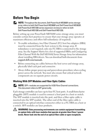 Getting Started With Your System 3
Before You Begin
NOTE: Throughout the document, Dell PowerVault MD3600f series storage
array refers to both Dell PowerVault MD3600f and Dell PowerVault MD3620f.
Dell PowerVault MD1200 series expansion enclosure refers to both
Dell PowerVault MD1200 and Dell PowerVault MD1220.
Before setting up your PowerVault MD3600f series storage array, you must
consider certain best practices to ensure that your storage array operates at
maximum efficiency and offers full redundancy (if required).
• To enable redundancy, two Fibre Channel (FC) host bus adapters (HBA)
must be connected from the host system to the storage array. If
redundancy is not required, only one FC HBA is connected to the storage
array. See the Support Matrix for a list of supported HBAs and Configuring
Fibre Channel With the Dell MD3600f Series Storage Array for information
about installing HBA drivers. You can download both documents from
support.dell.com/manuals.
• Before connecting any cables between the host server and storage array,
physically label each port and connector.
• Always follow proper power-up and power-down procedures when cycling
power across the network. You must also ensure that critical network
components are on separate power circuits.
Working With SFP Modules and Fiber Optic Cables
NOTE: SFP+ modules are supported for 8 GB Fibre Channel connections.
This document refers to SFP generically.
Each storage controller can have up to four FC host ports. A small-form-factor
pluggable (SFP) module is used to connect a host port to a host or switch.
The SFP module is inserted into the port, and then a fiber optic cable is
inserted into the SFP module. The other end of the fiber optic cable is
connected to an optical interface connector either in a FC HBA on a host or
a switch. SFP modules are laser products.
WARNING: Data processing environments can contain equipment transmitting
on system links with laser modules that operate at greater than Class 1 power
levels. Never look into the end of an optical fiber cable or open receptacle.
 