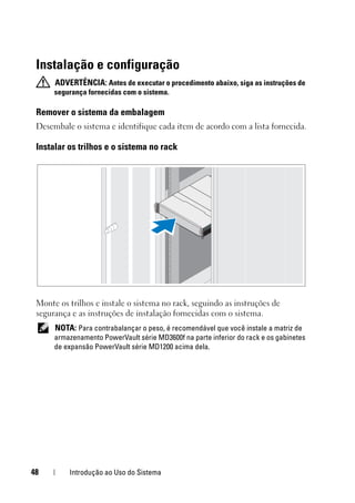 48 Introdução ao Uso do Sistema
Instalação e configuração
ADVERTÊNCIA: Antes de executar o procedimento abaixo, siga as instruções de
segurança fornecidas com o sistema.
Remover o sistema da embalagem
Desembale o sistema e identifique cada item de acordo com a lista fornecida.
Instalar os trilhos e o sistema no rack
Monte os trilhos e instale o sistema no rack, seguindo as instruções de
segurança e as instruções de instalação fornecidas com o sistema.
NOTA: Para contrabalançar o peso, é recomendável que você instale a matriz de
armazenamento PowerVault série MD3600f na parte inferior do rack e os gabinetes
de expansão PowerVault série MD1200 acima dela.
 