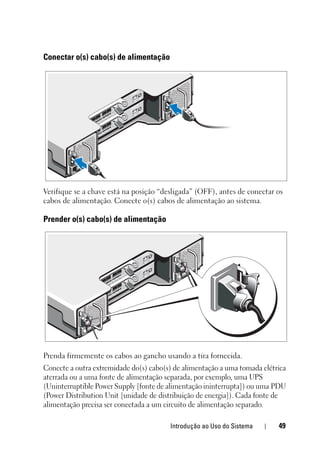 Introdução ao Uso do Sistema 49
Conectar o(s) cabo(s) de alimentação
Verifique se a chave está na posição “desligada” (OFF), antes de conectar os
cabos de alimentação. Conecte o(s) cabos de alimentação ao sistema.
Prender o(s) cabo(s) de alimentação
Prenda firmemente os cabos ao gancho usando a tira fornecida.
Conecte a outra extremidade do(s) cabo(s) de alimentação a uma tomada elétrica
aterrada ou a uma fonte de alimentação separada, por exemplo, uma UPS
(Uninterruptible Power Supply [fonte de alimentação ininterrupta]) ou uma PDU
(Power Distribution Unit [unidade de distribuição de energia]). Cada fonte de
alimentação precisa ser conectada a um circuito de alimentação separado.
 