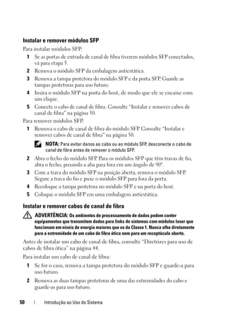 50 Introdução ao Uso do Sistema
Instalar e remover módulos SFP
Para instalar módulos SFP:
1 Se as portas de entrada de canal de fibra tiverem módulos SFP conectados,
vá para etapa 5.
2 Remova o módulo SFP da embalagem antiestática.
3 Remova a tampa protetora do módulo SFP e da porta SFP. Guarde as
tampas protetoras para uso futuro.
4 Insira o módulo SFP na porta do host, de modo que ele se encaixe com
um clique.
5 Conecte o cabo de canal de fibra. Consulte “Instalar e remover cabos de
canal de fibra” na página 50.
Para remover módulos SFP:
1 Remova o cabo de canal de fibra do módulo SFP. Consulte “Instalar e
remover cabos de canal de fibra” na página 50.
NOTA: Para evitar danos ao cabo ou ao módulo SFP, desconecte o cabo de
canal de fibra antes de remover o módulo SFP.
2 Abra o fecho do módulo SFP. Para os módulos SFP que têm travas de fio,
abra o fecho, puxando a aba para fora em um ângulo de 90°.
3 Com a trava do módulo SFP na posição aberta, remova o módulo SFP.
Segure a trava do fio e puxe o módulo SFP para fora da porta.
4 Recoloque a tampa protetora no módulo SFP e na porta do host.
5 Coloque o módulo SFP em uma embalagem antiestática.
Instalar e remover cabos de canal de fibra
ADVERTÊNCIA: Os ambientes de processamento de dados podem conter
equipamentos que transmitem dados para links de sistemas com módulos laser que
funcionam em níveis de energia maiores que os da Classe 1. Nunca olhe diretamente
para a extremidade de um cabo de fibra ótica nem para um receptáculo aberto.
Antes de instalar um cabo de canal de fibra, consulte “Diretrizes para uso de
cabos de fibra ótica” na página 44.
Para instalar um cabo de canal de fibra:
1 Se for o caso, remova a tampa protetora do módulo SFP e guarde-a para
uso futuro.
2 Remova as duas tampas protetoras de uma das extremidades do cabo e
guarde-as para uso futuro.
 