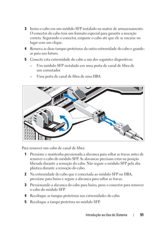Introdução ao Uso do Sistema 51
3 Insira o cabo em um módulo SFP instalado na matriz de armazenamento.
O conector do cabo tem um formato especial para garantir a inserção
correta. Segurando o conector, empurre o cabo até que ele se encaixe no
lugar com um clique.
4 Remova as duas tampas protetoras da outra extremidade do cabo e guarde-
as para uso futuro.
5 Conecte esta extremidade do cabo a um dos seguintes dispositivos:
– Um módulo SFP instalado em uma porta de canal de fibra de
um comutador
– Uma porta de canal de fibra de uma HBA
Para remover um cabo de canal de fibra:
1 Pressione e mantenha pressionada a alavanca para soltar as travas antes de
remover o cabo do módulo SFP. As alavancas precisam estar na posição
liberada durante a remoção do cabo. Não segure o módulo SFP pela aba
plástica durante a remoção do cabo.
2 Na extremidade do cabo que é conectada ao módulo SFP ou HBA,
pressione para baixo e segure a alavanca para soltar as travas.
3 Pressionando a alavanca do cabo para baixo, puxe o conector para remover
o cabo do módulo SFP.
4 Recoloque as tampas protetoras nas extremidades do cabo.
5 Recoloque a tampa protetora no módulo SFP.
 
