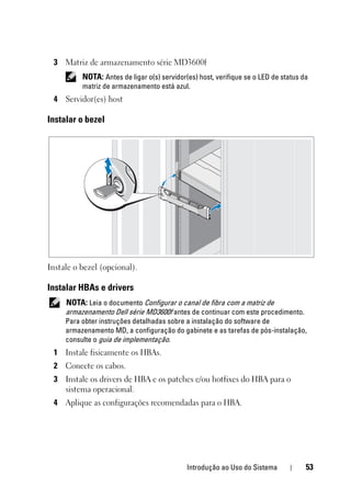 Introdução ao Uso do Sistema 53
3 Matriz de armazenamento série MD3600f
NOTA: Antes de ligar o(s) servidor(es) host, verifique se o LED de status da
matriz de armazenamento está azul.
4 Servidor(es) host
Instalar o bezel
Instale o bezel (opcional).
Instalar HBAs e drivers
NOTA: Leia o documento Configurar o canal de fibra com a matriz de
armazenamento Dell série MD3600f antes de continuar com este procedimento.
Para obter instruções detalhadas sobre a instalação do software de
armazenamento MD, a configuração do gabinete e as tarefas de pós-instalação,
consulte o guia de implementação.
1 Instale fisicamente os HBAs.
2 Conecte os cabos.
3 Instale os drivers de HBA e os patches e/ou hotfixes do HBA para o
sistema operacional.
4 Aplique as configurações recomendadas para o HBA.
 