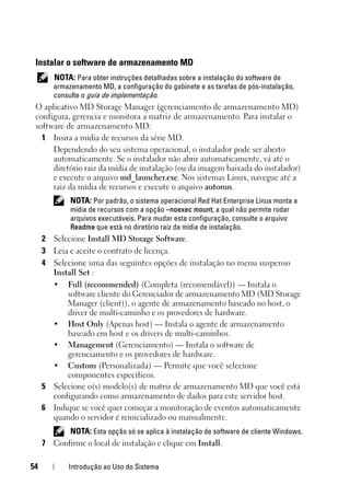 54 Introdução ao Uso do Sistema
Instalar o software de armazenamento MD
NOTA: Para obter instruções detalhadas sobre a instalação do software de
armazenamento MD, a configuração do gabinete e as tarefas de pós-instalação,
consulte o guia de implementação.
O aplicativo MD Storage Manager (gerenciamento de armazenamento MD)
configura, gerencia e monitora a matriz de armazenamento. Para instalar o
software de armazenamento MD:
1 Insira a mídia de recursos da série MD.
Dependendo do seu sistema operacional, o instalador pode ser aberto
automaticamente. Se o instalador não abrir automaticamente, vá até o
diretório raiz da mídia de instalação (ou da imagem baixada do instalador)
e execute o arquivo md_launcher.exe. Nos sistemas Linux, navegue até a
raiz da mídia de recursos e execute o arquivo autorun.
NOTA: Por padrão, o sistema operacional Red Hat Enterprise Linux monta a
mídia de recursos com a opção –noexec mount, a qual não permite rodar
arquivos executáveis. Para mudar esta configuração, consulte o arquivo
Readme que está no diretório raiz da mídia de instalação.
2 Selecione Install MD Storage Software.
3 Leia e aceite o contrato de licença.
4 Selecione uma das seguintes opções de instalação no menu suspenso
Install Set :
• Full (recommended) (Completa (recomendável)) — Instala o
software cliente do Gerenciador de armazenamento MD (MD Storage
Manager (client)), o agente de armazenamento baseado no host, o
driver de multi-caminho e os provedores de hardware.
• Host Only (Apenas host) — Instala o agente de armazenamento
baseado em host e os drivers de multi-caminhos.
• Management (Gerenciamento) — Instala o software de
gerenciamento e os provedores de hardware.
• Custom (Personalizada) — Permite que você selecione
componentes específicos.
5 Selecione o(s) modelo(s) de matriz de armazenamento MD que você está
configurando como armazenamento de dados para este servidor host.
6 Indique se você quer começar a monitoração de eventos automaticamente
quando o servidor é reinicializado ou manualmente.
NOTA: Esta opção só se aplica à instalação de software de cliente Windows.
7 Confirme o local de instalação e clique em Install.
 