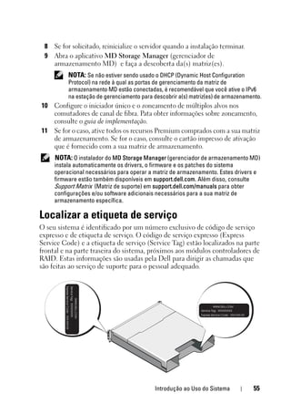 Introdução ao Uso do Sistema 55
8 Se for solicitado, reinicialize o servidor quando a instalação terminar.
9 Abra o aplicativo MD Storage Manager (gerenciador de
armazenamento MD) e faça a descoberta da(s) matriz(es).
NOTA: Se não estiver sendo usado o DHCP (Dynamic Host Configuration
Protocol) na rede à qual as portas de gerenciamento da matriz de
armazenamento MD estão conectadas, é recomendável que você ative o IPv6
na estação de gerenciamento para descobrir a(s) matriz(es) de armazenamento.
10 Configure o iniciador único e o zoneamento de múltiplos alvos nos
comutadores de canal de fibra. Pata obter informações sobre zoneamento,
consulte o guia de implementação.
11 Se for o caso, ative todos os recursos Premium comprados com a sua matriz
de armazenamento. Se for o caso, consulte o cartão impresso de ativação
que é fornecido com a sua matriz de armazenamento.
NOTA: O instalador do MD Storage Manager (gerenciador de armazenamento MD)
instala automaticamente os drivers, o firmware e os patches do sistema
operacional necessários para operar a matriz de armazenamento. Estes drivers e
firmware estão também disponíveis em support.dell.com. Além disso, consulte
Support Matrix (Matriz de suporte) em support.dell.com/manuals para obter
configurações e/ou software adicionais necessários para a sua matriz de
armazenamento específica.
Localizar a etiqueta de serviço
O seu sistema é identificado por um número exclusivo de código de serviço
expresso e de etiqueta de serviço. O código de serviço expresso (Express
Service Code) e a etiqueta de serviço (Service Tag) estão localizados na parte
frontal e na parte traseira do sistema, próximos aos módulos controladores de
RAID. Estas informações são usadas pela Dell para dirigir as chamadas que
são feitas ao serviço de suporte para o pessoal adequado.
 