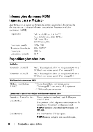 56 Introdução ao Uso do Sistema
Informações da norma NOM
(apenas para o México)
As informações a seguir são fornecidas sobre o dispositivo descrito neste
documento em conformidade com os requisitos das normas oficiais
mexicanas (NOM):
Especificações técnicas
Importador:
Número do modelo: E03J e E04J
Tensão de alimentação: 100 a 240 VCA
Frequência: 50/60 Hz
Consumo de corrente: 8,6 A
Unidades
PowerVault MD3600f Até 12 discos rígidos SAS de 3,5 polegadas (3,0 Gbps e
6,0 Gbps) com troca a quente (“hot swappable”)
PowerVault MD3620f Até 24 discos rígidos SAS de 2,5 polegadas (3,0 Gbps e
6,0 Gbps) com troca a quente (“hot-swappable”)
Módulos controladores de RAID
Módulos controladores
de RAID
• Um ou dois módulos com troca a quente
(“hot-swappable”) com sensores de temperatura
• 2 GB de cache por controlador
Conectores do painel traseiro (por módulo controlador de RAID)
Conectores de canal de fibra Quatro portas de entrada de canal de fibra para
conectar hosts
Uma porta de saída SAS para conexão (expansão) de
um gabinete PowerVault MD12xx adicional.
NOTA: O conector SAS está em conformidade com
SFF-8088.
Conector SAS
Conector serial Um conector mini-DIN de 6 pinos
NOTA: Para uso exclusivo pelo suporte técnico.
 