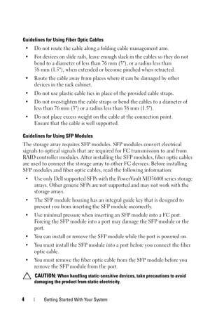 4 Getting Started With Your System
Guidelines for Using Fiber Optic Cables
• Do not route the cable along a folding cable management arm.
• For devices on slide rails, leave enough slack in the cables so they do not
bend to a diameter of less than 76 mm (3"), or a radius less than
38 mm (1.5"), when extended or become pinched when retracted.
• Route the cable away from places where it can be damaged by other
devices in the rack cabinet.
• Do not use plastic cable ties in place of the provided cable straps.
• Do not over-tighten the cable straps or bend the cables to a diameter of
less than 76 mm (3") or a radius less than 38 mm (1.5").
• Do not place excess weight on the cable at the connection point.
Ensure that the cable is well supported.
Guidelines for Using SFP Modules
The storage array requires SFP modules. SFP modules convert electrical
signals to optical signals that are required for FC transmission to and from
RAID controller modules. After installing the SFP modules, fiber optic cables
are used to connect the storage array to other FC devices. Before installing
SFP modules and fiber optic cables, read the following information:
• Use only Dell supported SFPs with the PowerVault MD3600f series storage
arrays. Other generic SFPs are not supported and may not work with the
storage arrays.
• The SFP module housing has an integral guide key that is designed to
prevent you from inserting the SFP module incorrectly.
• Use minimal pressure when inserting an SFP module into a FC port.
Forcing the SFP module into a port may damage the SFP module or the
port.
• You can install or remove the SFP module while the port is powered on.
• You must install the SFP module into a port before you connect the fiber
optic cable.
• You must remove the fiber optic cable from the SFP module before you
remove the SFP module from the port.
CAUTION: When handling static-sensitive devices, take precautions to avoid
damaging the product from static electricity.
 