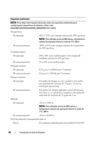 60 Introdução ao Uso do Sistema
Requisitos ambientais
NOTA: Para obter informações adicionais sobre os requisitos ambientais para
configurações específicas do sistema, visite o site
www.dell.com/environmental_datasheets (em inglês).
Temperatura
De operação 10°C a 35°C com variação máxima de 10°C por hora
NOTA: Para altitudes acima de 900 metros, a temperatura
máxima de operação diminui à razão de 1°C / 300 m
De armazenamento -40°C a 65°C com variação máxima de temperatura
de 20°C por hora
Umidade relativa
De operação 20% a 80% (sem condensação) com variação de
umidade máxima de 10% por hora
De armazenamento 5% a 95% (sem condensação)
Vibração máxima
De operação 0,25 g em 3 a 200 Hz por 15 minutos
De armazenamento 0,5 g em 3 a 200 Hz por 15 minutos
Choque máximo
De operação Um pulso de choque no eixo z positivo (um pulso
em cada lado do sistema) de 31 g por 2,6 ms na
orientação operacional
De armazenamento Seis pulsos de choque aplicados consecutivamente
nos eixos x, y e z positivos e negativos (um pulso de
cada lado do sistema) de 71 g por até 2 ms
Altitude
De operação -16 m a 3.048 m
NOTA: Para altitudes acima de 900 metros, a
temperatura máxima de operação diminui à razão de
1°C / 300 m
De armazenamento -16 m a 10.600 m
Nível de poluentes transportados pelo ar
Classe G1 conforme definido pela norma ISA-S71.04-1985
 