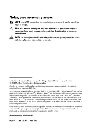 Notas, precauciones y avisos
NOTA: una NOTA proporciona información importante que le ayudará a utilizar
mejor el equipo.
PRECAUCIÓN: un mensaje de PRECAUCIÓN indica la posibilidad de que se
produzcan daños en el hardware o haya pérdida de datos si no se siguen las
instrucciones.
AVISO: un mensaje de AVISO indica la posibilidad de que se produzcan daños
materiales, lesiones personales o la muerte.
____________________
La información contenida en esta publicación puede modificarse sin previo aviso.
© 2011 Dell Inc. Todos los derechos reservados.
Queda estrictamente prohibida la reproducción de estos materiales en cualquier forma sin la
autorización por escrito de Dell Inc.
Marcas comerciales utilizadas en este texto: Dell™, el logotipo de DELL y PowerVault™ son marcas
comercialesdeDellInc.Microsoft®
yWindowsServer®
sonmarcascomercialesomarcascomerciales
registradas de Microsoft Corporation en Estados Unidos y/o en otros países. Red Hat®
y Red Hat
Enterprise Linux®
son marcas comerciales registradas de Red Hat, Inc. en los Estados Unidos y en
otros países. SUSE® es una marca comercial registrada de Novell, Inc. en los Estados Unidos y en
otros países. VMware®
es una marca comercial registrada de VMware, Inc. en los Estados Unidos y/
o en otras jurisdicciones.
Otras marcas y otros nombres comerciales pueden utilizarse en esta publicación para hacer referencia
a las entidades que los poseen o a sus productos. Dell Inc. renuncia a cualquier interés sobre la
propiedad de marcas y nombres comerciales que no sean los suyos.
Modelo reglamentario, series E03J y E04J
08/2011 N/P 1K67M Rev. A02
 