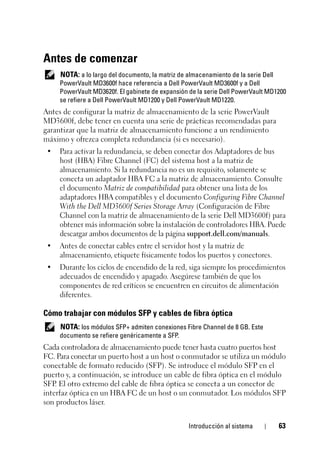 Introducción al sistema 63
Antes de comenzar
NOTA: a lo largo del documento, la matriz de almacenamiento de la serie Dell
PowerVault MD3600f hace referencia a Dell PowerVault MD3600f y a Dell
PowerVault MD3620f. El gabinete de expansión de la serie Dell PowerVault MD1200
se refiere a Dell PowerVault MD1200 y Dell PowerVault MD1220.
Antes de configurar la matriz de almacenamiento de la serie PowerVault
MD3600f, debe tener en cuenta una serie de prácticas recomendadas para
garantizar que la matriz de almacenamiento funcione a un rendimiento
máximo y ofrezca completa redundancia (si es necesario).
• Para activar la redundancia, se deben conectar dos Adaptadores de bus
host (HBA) Fibre Channel (FC) del sistema host a la matriz de
almacenamiento. Si la redundancia no es un requisito, solamente se
conecta un adaptador HBA FC a la matriz de almacenamiento. Consulte
el documento Matriz de compatibilidad para obtener una lista de los
adaptadores HBA compatibles y el documento Configuring Fibre Channel
With the Dell MD3600f Series Storage Array (Configuración de Fibre
Channel con la matriz de almacenamiento de la serie Dell MD3600f) para
obtener más información sobre la instalación de controladores HBA. Puede
descargar ambos documentos de la página support.dell.com/manuals.
• Antes de conectar cables entre el servidor host y la matriz de
almacenamiento, etiquete físicamente todos los puertos y conectores.
• Durante los ciclos de encendido de la red, siga siempre los procedimientos
adecuados de encendido y apagado. Asegúrese también de que los
componentes de red críticos se encuentren en circuitos de alimentación
diferentes.
Cómo trabajar con módulos SFP y cables de fibra óptica
NOTA: los módulos SFP+ admiten conexiones Fibre Channel de 8 GB. Este
documento se refiere genéricamente a SFP.
Cada controladora de almacenamiento puede tener hasta cuatro puertos host
FC. Para conectar un puerto host a un host o conmutador se utiliza un módulo
conectable de formato reducido (SFP). Se introduce el módulo SFP en el
puerto y, a continuación, se introduce un cable de fibra óptica en el módulo
SFP. El otro extremo del cable de fibra óptica se conecta a un conector de
interfaz óptica en un HBA FC de un host o un conmutador. Los módulos SFP
son productos láser.
 