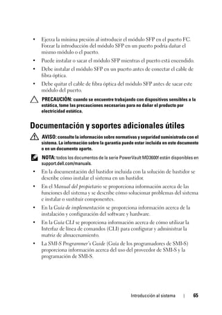 Introducción al sistema 65
• Ejerza la mínima presión al introducir el módulo SFP en el puerto FC.
Forzar la introducción del módulo SFP en un puerto podría dañar el
mismo módulo o el puerto.
• Puede instalar o sacar el módulo SFP mientras el puerto está encendido.
• Debe instalar el módulo SFP en un puerto antes de conectar el cable de
fibra óptica.
• Debe quitar el cable de fibra óptica del módulo SFP antes de sacar este
módulo del puerto.
PRECAUCIÓN: cuando se encuentre trabajando con dispositivos sensibles a la
estática, tome las precauciones necesarias para no dañar el producto por
electricidad estática.
Documentación y soportes adicionales útiles
AVISO: consulte la información sobre normativas y seguridad suministrada con el
sistema. La información sobre la garantía puede estar incluida en este documento
o en un documento aparte.
NOTA: todos los documentos de la serie PowerVault MD3600f están disponibles en
support.dell.com/manuals.
• En la documentación del bastidor incluida con la solución de bastidor se
describe cómo instalar el sistema en un bastidor.
• En el Manual del propietario se proporciona información acerca de las
funciones del sistema y se describe cómo solucionar problemas del sistema
e instalar o sustituir componentes.
• En la Guía de implementación se proporciona información acerca de la
instalación y configuración del software y hardware.
• En la Guía CLI se proporciona información acerca de cómo utilizar la
Interfaz de línea de comandos (CLI) para configurar y administrar la
matriz de almacenamiento.
• La SMI-S Programmer’s Guide (Guía de los programadores de SMI-S)
proporciona información acerca del uso del proveedor de SMI-S y la
programación de SMI-S.
 