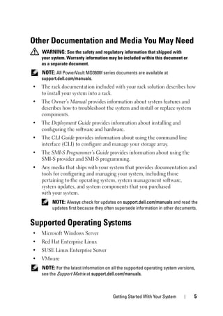 Getting Started With Your System 5
Other Documentation and Media You May Need
WARNING: See the safety and regulatory information that shipped with
your system. Warranty information may be included within this document or
as a separate document.
NOTE: All PowerVault MD3600f series documents are available at
support.dell.com/manuals.
• The rack documentation included with your rack solution describes how
to install your system into a rack.
• The Owner’s Manual provides information about system features and
describes how to troubleshoot the system and install or replace system
components.
• The Deployment Guide provides information about installing and
configuring the software and hardware.
• The CLI Guide provides information about using the command line
interface (CLI) to configure and manage your storage array.
• The SMI-S Programmer’s Guide provides information about using the
SMI-S provider and SMI-S programming.
• Any media that ships with your system that provides documentation and
tools for configuring and managing your system, including those
pertaining to the operating system, system management software,
system updates, and system components that you purchased
with your system.
NOTE: Always check for updates on support.dell.com/manuals and read the
updates first because they often supersede information in other documents.
Supported Operating Systems
• Microsoft Windows Server
• Red Hat Enterprise Linux
• SUSE Linux Enterprise Server
• VMware
NOTE: For the latest information on all the supported operating system versions,
see the Support Matrix at support.dell.com/manuals.
 