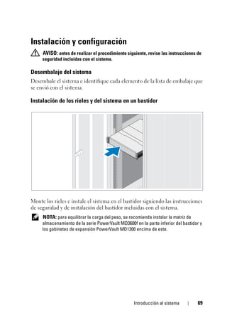 Introducción al sistema 69
Instalación y configuración
AVISO: antes de realizar el procedimiento siguiente, revise las instrucciones de
seguridad incluidas con el sistema.
Desembalaje del sistema
Desembale el sistema e identifique cada elemento de la lista de embalaje que
se envió con el sistema.
Instalación de los rieles y del sistema en un bastidor
Monte los rieles e instale el sistema en el bastidor siguiendo las instrucciones
de seguridad y de instalación del bastidor incluidas con el sistema.
NOTA: para equilibrar la carga del peso, se recomienda instalar la matriz de
almacenamiento de la serie PowerVault MD3600f en la parte inferior del bastidor y
los gabinetes de expansión PowerVault MD1200 encima de este.
 