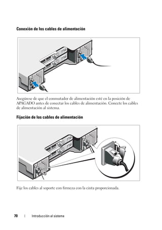 70 Introducción al sistema
Conexión de los cables de alimentación
Asegúrese de que el conmutador de alimentación esté en la posición de
APAGADO antes de conectar los cables de alimentación. Conecte los cables
de alimentación al sistema.
Fijación de los cables de alimentación
Fije los cables al soporte con firmeza con la cinta proporcionada.
 