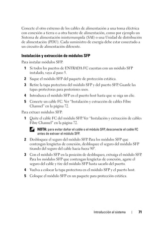 Introducción al sistema 71
Conecte el otro extremo de los cables de alimentación a una toma eléctrica
con conexión a tierra o a otra fuente de alimentación, como por ejemplo un
Sistema de alimentación ininterrumpida (SAI) o una Unidad de distribución
de alimentación (PDU). Cada suministro de energía debe estar conectado a
un circuito de alimentación diferente.
Instalación y extracción de módulos SFP
Para instalar módulos SFP:
1 Si todos los puertos de ENTRADA FC cuentan con un módulo SFP
instalado, vaya al paso 5.
2 Saque el módulo SFP del paquete de protección estática.
3 Retire la tapa protectora del módulo SFP y del puerto SFP. Guarde las
tapas protectoras para posteriores usos.
4 Introduzca el módulo SFP en el puerto host hasta que se oiga un clic.
5 Conecte un cable FC. Ver “Instalación y extracción de cables Fibre
Channel” en la página 72.
Para extraer módulos SFP:
1 Quite el cable FC del módulo SFP. Ver “Instalación y extracción de cables
Fibre Channel” en la página 72.
NOTA: para evitar dañar el cable o el módulo SFP, desconecte el cable FC
antes de extraer el módulo SFP.
2 Desbloquee el seguro del módulo SFP. Para los módulos SFP que
contengan lengüetas de conexión, desbloquee el seguro del módulo SFP
tirando del seguro del cable hacia fuera 90°.
3 Con el módulo SFP en la posición de desbloqueo, extraiga el módulo SFP.
Para los módulos SFP que contengan lengüetas de conexión, agarre el
seguro del cable y tire del módulo SFP hasta sacarlo del puerto.
4 Vuelva a colocar la tapa protectora en el módulo SFP y el puerto host.
5 Coloque el módulo SFP en un paquete para protección estática.
 
