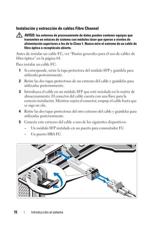 72 Introducción al sistema
Instalación y extracción de cables Fibre Channel
AVISO: los entornos de procesamiento de datos pueden contener equipos que
transmiten en enlaces de sistema con módulos láser que operan a niveles de
alimentación superiores a los de la Clase 1. Nunca mire el extremo de un cable de
fibra óptica o receptáculo abierto.
Antes de instalar un cable FC, ver “Pautas generales para el uso de cables de
fibra óptica” en la página 64.
Para instalar un cable FC:
1 Si corresponde, retire la tapa protectora del módulo SFP y guárdela para
utilizarla posteriormente.
2 Retire las dos tapas protectoras de un extremo del cable y guárdelas para
utilizarlas posteriormente.
3 Introduzca el cable en un módulo SFP que esté instalado en la matriz de
almacenamiento. El conector del cable cuenta con una llave para la
correcta instalación. Mientras sujeta el conector, empuje el cable hasta que
se oiga un clic.
4 Retire las dos tapas protectoras del otro extremo del cable y guárdelas para
utilizarlas posteriormente.
5 Conecte este extremo del cable a uno de los siguientes dispositivos:
– Un módulo SFP instalado en un puerto para conmutador FC
– Un puerto HBA FC
 