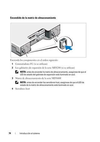 74 Introducción al sistema
Encendido de la matriz de almacenamiento
Encienda los componentes en el orden siguiente:
1 Conmutadores FC (si se utilizan)
2 Los gabinetes de expansión de la serie MD1200 (si se utilizan)
NOTA: antes de encender la matriz de almacenamiento, asegúrese de que el
LED de estado del gabinete de expansión está iluminado en azul.
3 Matriz de almacenamiento de la serie MD3600f
NOTA: antes de encender los servidores host, asegúrese de que el LED de
estado de la matriz de almacenamiento está iluminado en azul.
4 Servidores host
 
