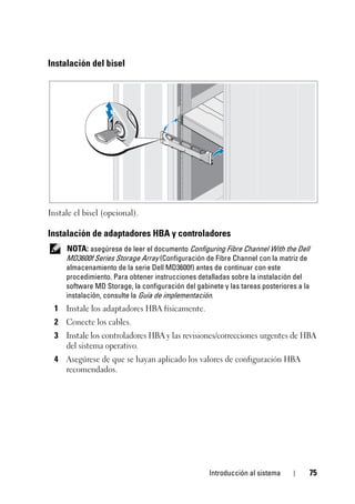 Introducción al sistema 75
Instalación del bisel
Instale el bisel (opcional).
Instalación de adaptadores HBA y controladores
NOTA: asegúrese de leer el documento Configuring Fibre Channel With the Dell
MD3600f Series Storage Array (Configuración de Fibre Channel con la matriz de
almacenamiento de la serie Dell MD3600f) antes de continuar con este
procedimiento. Para obtener instrucciones detalladas sobre la instalación del
software MD Storage, la configuración del gabinete y las tareas posteriores a la
instalación, consulte la Guía de implementación.
1 Instale los adaptadores HBA físicamente.
2 Conecte los cables.
3 Instale los controladores HBA y las revisiones/correcciones urgentes de HBA
del sistema operativo.
4 Asegúrese de que se hayan aplicado los valores de configuración HBA
recomendados.
 