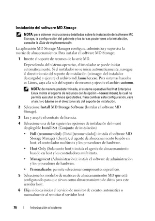 76 Introducción al sistema
Instalación del software MD Storage
NOTA: para obtener instrucciones detalladas sobre la instalación del software MD
Storage, la configuración del gabinete y las tareas posteriores a la instalación,
consulte la Guía de implementación.
La aplicación MD Storage Manager configura, administra y supervisa la
matriz de almacenamiento. Para instalar el software MD Storage:
1 Inserte el soporte de recursos de la serie MD.
Dependiendo del sistema operativo, el instalador se puede iniciar
automáticamente. Si el instalador no se inicia automaticamente, navegue
al directorio raíz del soporte de instalación (o imagen del instalador
descargado) y ejecute el archivo md_launcher.exe. Para sistemas basados
en Linux, vaya a la raíz del soporte de recursos y ejecute el archivo autorun.
NOTA: de manera predeterminada, el sistema operativo Red Hat Enterprise
Linux monta el soporte de recursos con la opción –noexec mount, la cual no
permite ejecutar archivos ejecutables. Para cambiar esta configuración, vaya
al archivo Léame en el directorio raíz del soporte de instalación.
2 Seleccione Install MD Storage Software (Instalar el software MD
Storage).
3 Lea y acepte el contrato de licencia.
4 Seleccione una de las siguientes opciones de instalación del menú
desplegable Install Set (Conjunto de instalación)
• Full (recommended) (Total [recomendado]): instala el software MD
Storage Manager (cliente), el agente de almacenamiento basado en
host, el controlador multirruta y los proveedores de hardware.
• Host Only (Solamente host): instala el agente de almacenamiento
basado en host y los controladores multirruta.
• Management (Administración): instala el software de administración
y los proveedores de hardware.
• Personalizado: permite seleccionar componentes especificos.
5 Seleccione los modelos de matrices de almacenamientos MD que está
configurando para que sirvan como almacenamiento de datos para este
servidor host.
6 Elija si desea iniciar el servicio de monitor de eventos automática o
manualmente al reiniciar el servidor host
 