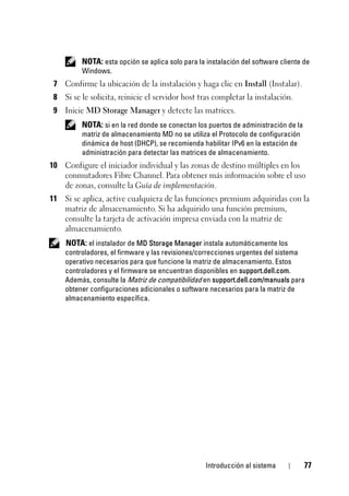 Introducción al sistema 77
NOTA: esta opción se aplica solo para la instalación del software cliente de
Windows.
7 Confirme la ubicación de la instalación y haga clic en Install (Instalar).
8 Si se le solicita, reinicie el servidor host tras completar la instalación.
9 Inicie MD Storage Manager y detecte las matrices.
NOTA: si en la red donde se conectan los puertos de administración de la
matriz de almacenamiento MD no se utiliza el Protocolo de configuración
dinámica de host (DHCP), se recomienda habilitar IPv6 en la estación de
administración para detectar las matrices de almacenamiento.
10 Configure el iniciador individual y las zonas de destino múltiples en los
conmutadores Fibre Channel. Para obtener más información sobre el uso
de zonas, consulte la Guía de implementación.
11 Si se aplica, active cualquiera de las funciones premium adquiridas con la
matriz de almacenamiento. Si ha adquirido una función premium,
consulte la tarjeta de activación impresa enviada con la matriz de
almacenamiento.
NOTA: el instalador de MD Storage Manager instala automáticamente los
controladores, el firmware y las revisiones/correcciones urgentes del sistema
operativo necesarios para que funcione la matriz de almacenamiento. Estos
controladores y el firmware se encuentran disponibles en support.dell.com.
Además, consulte la Matriz de compatibilidad en support.dell.com/manuals para
obtener configuraciones adicionales o software necesarios para la matriz de
almacenamiento específica.
 