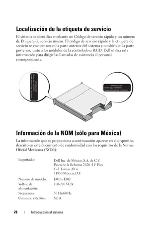 78 Introducción al sistema
Localización de la etiqueta de servicio
El sistema se identifica mediante un Código de servicio rápido y un número
de Etiqueta de servicio únicos. El código de servicio rápido y la etiqueta de
servicio se encuentran en la parte anterior del sistema y también en la parte
posterior, junto a los módulos de la controladora RAID. Dell utiliza esta
información para dirigir las llamadas de asistencia al personal
correspondiente.
Información de la NOM (sólo para México)
La información que se proporciona a continuación aparece en el dispositivo
descrito en este documento de conformidad con los requisitos de la Norma
Oficial Mexicana (NOM):
Importador:
Número de modelo: E03J y E04J
Voltaje de
alimentación:
100-240 VCA
Frecuencia: 50 Hz/60 Hz
Consumo eléctrico: 8,6 A
 