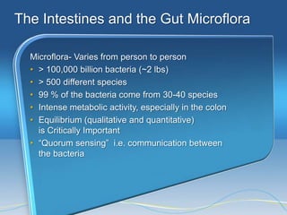 The Intestines and the Gut Microflora

  Microflora- Varies from person to person
  • > 100,000 billion bacteria (~2 lbs)
  • > 500 different species
  • 99 % of the bacteria come from 30-40 species
  • Intense metabolic activity, especially in the colon
  • Equilibrium (qualitative and quantitative)
    is Critically Important
  • ―Quorum sensing‖ i.e. communication between
    the bacteria
 