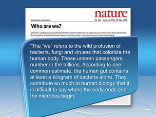 ―The ―we‖ refers to the wild profusion of
bacteria, fungi and viruses that colonize the
human body. These unseen passengers
number in the trillions. According to one
common estimate, the human gut contains
at least a kilogram of bacteria alone. They
contribute so much to human biology that it
is difficult to say where the body ends and
the microbes begin.‖
 