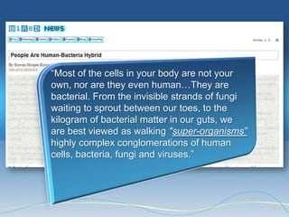 ―Most of the cells in your body are not your
own, nor are they even human…They are
bacterial. From the invisible strands of fungi
waiting to sprout between our toes, to the
kilogram of bacterial matter in our guts, we
are best viewed as walking "super-organisms”
highly complex conglomerations of human
cells, bacteria, fungi and viruses.‖
 