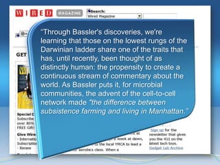 ―Through Bassler's discoveries, we're
learning that those on the lowest rungs of the
Darwinian ladder share one of the traits that
has, until recently, been thought of as
distinctly human: the propensity to create a
continuous stream of commentary about the
world. As Bassler puts it, for microbial
communities, the advent of the cell-to-cell
network made "the difference between
subsistence farming and living in Manhattan.”
 