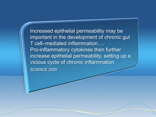 Increased epithelial permeability may be
important in the development of chronic gut
T cell–mediated inflammation….
Pro-inflammatory cytokines then further
increase epithelial permeability, setting up a
vicious cycle of chronic inflammation
SCIENCE 2005
 