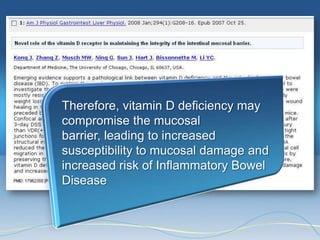 Therefore, vitamin D deficiency may
compromise the mucosal
barrier, leading to increased
susceptibility to mucosal damage and
increased risk of Inflammatory Bowel
Disease
 