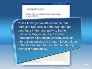 ―these findings provide evidence that
astroglial-like cells in both brain and gut
contribute interchangeably to barrier
functions, suggesting a previously
unrecognized paradigm whereby cellular
interactions previously thought to be unique
to the blood–brain barrier, also regulate gut
epithelial permeability.‖
 